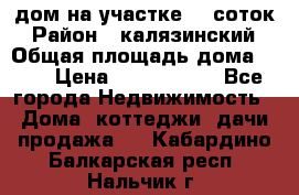 дом на участке 30 соток › Район ­ калязинский › Общая площадь дома ­ 73 › Цена ­ 1 600 000 - Все города Недвижимость » Дома, коттеджи, дачи продажа   . Кабардино-Балкарская респ.,Нальчик г.